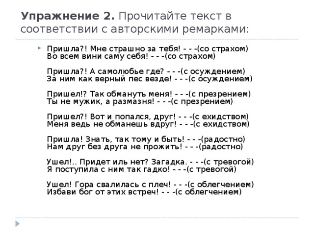Упражнение 2. Прочитайте текст в соответствии с авторскими ремарками:   Пришла?! Мне страшно за тебя! - - -(со страхом)  Во всем вини саму себя! - - -(со страхом)   Пришла?! А самолюбье где? - - -(с осуждением)  За ним как верный пес везде! - - -(с осуждением)   Пришел!? Так обмануть меня! - - -(с презрением)  Ты не мужик, а размазня! - - -(с презрением)   Пришел?! Вот и попался, друг! - - -(с ехидством)  Меня ведь не обманешь вдруг! - - -(с ехидством)   Пришла! Знать, так тому и быть! - - -(радостно)  Нам друг без друга не прожить! - - -(радостно)   Ушел!.. Придет иль нет? Загадка. - - -(с тревогой)  Я поступила с ним так гадко! - - -(с тревогой)   Ушел! Гора свалилась с плеч! - - -(с облегчением)  Избави бог от этих встреч! - - -(с облегчением)  
