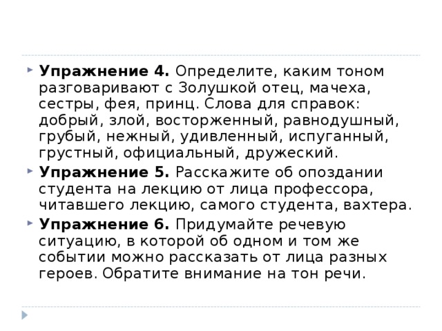 Упражнение 4. Определите, каким тоном разговаривают с Золушкой отец, мачеха, сестры, фея, принц. Слова для справок: добрый, злой, восторженный, равнодушный, грубый, нежный, удивленный, испуганный, грустный, официальный, дружеский. Упражнение 5. Расскажите об опоздании студента на лекцию от лица профессора, читавшего лекцию, самого студента, вахтера. Упражнение 6. Придумайте речевую ситуацию, в которой об одном и том же событии можно рассказать от лица разных героев. Обратите внимание на тон речи.  