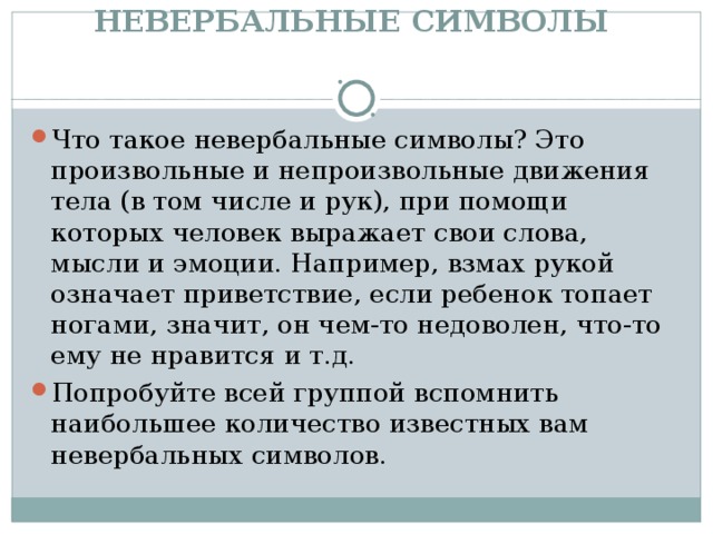 НЕВЕРБАЛЬНЫЕ СИМВОЛЫ    Что такое невербальные символы? Это произвольные и непроизвольные движения тела (в том числе и рук), при помощи которых человек выражает свои слова, мысли и эмоции. Например, взмах рукой означает приветствие, если ребенок топает ногами, значит, он чем-то недоволен, что-то ему не нравится и т.д. Попробуйте всей группой вспомнить наибольшее количество известных вам невербальных символов. 