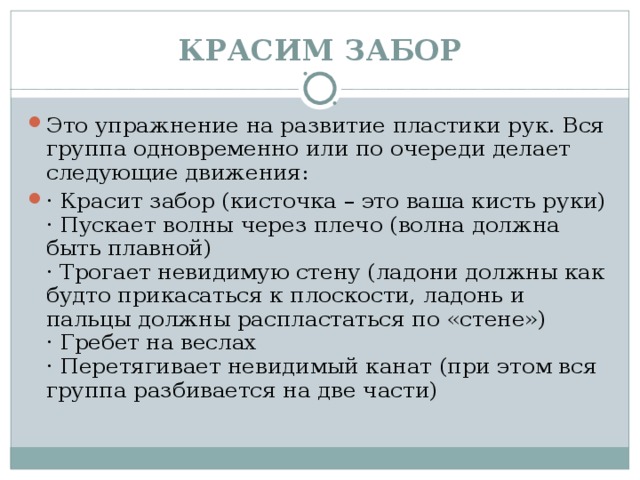 КРАСИМ ЗАБОР Это упражнение на развитие пластики рук. Вся группа одновременно или по очереди делает следующие движения: · Красит забор (кисточка – это ваша кисть руки)  · Пускает волны через плечо (волна должна быть плавной)  · Трогает невидимую стену (ладони должны как будто прикасаться к плоскости, ладонь и пальцы должны распластаться по «стене»)  · Гребет на веслах  · Перетягивает невидимый канат (при этом вся группа разбивается на две части)  