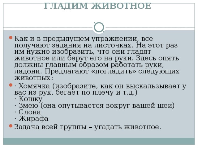ГЛАДИМ ЖИВОТНОЕ    Как и в предыдущем упражнении, все получают задания на листочках. На этот раз им нужно изобразить, что они гладят животное или берут его на руки. Здесь опять должны главным образом работать руки, ладони. Предлагают «погладить» следующих животных: · Хомячка (изобразите, как он выскальзывает у вас из рук, бегает по плечу и т.д.)  · Кошку  · Змею (она опутывается вокруг вашей шеи)  · Слона  · Жирафа Задача всей группы – угадать животное.  