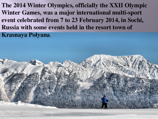 The 2014 Winter Olympics, officially the XXII Olympic Winter Games, was a major international multi-sport event celebrated from 7 to 23 February 2014, in Sochi, Russia with some events held in the resort town of Krasnaya Polyana . 