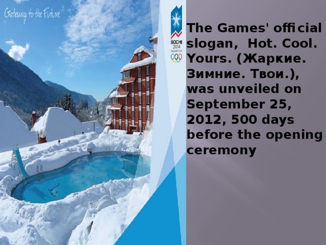 The Games' official slogan, Hot. Cool. Yours. (Жаркие. Зимние. Твои.), was unveiled on September 25, 2012, 500 days before the opening ceremony 