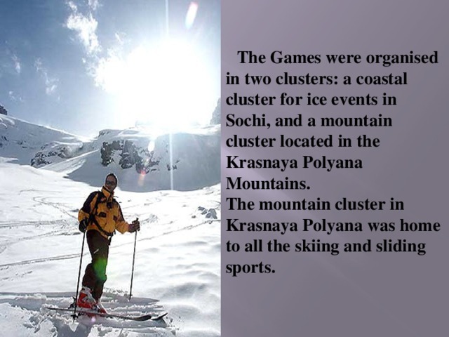 The Games were organised in two clusters: a coastal cluster for ice events in Sochi, and a mountain cluster located in the Krasnaya Polyana Mountains.  The mountain cluster in Krasnaya Polyana was home to all the skiing and sliding sports. 