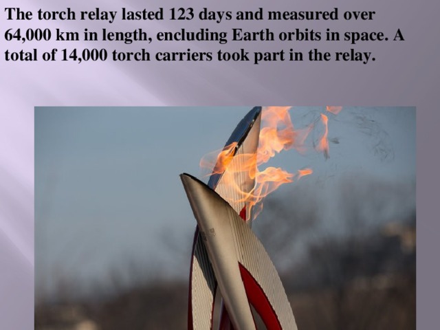 The torch relay lasted 123 days and measured over 64,000 km in length, encluding Earth orbits in space. A total of 14,000 torch carriers took part in the relay. 