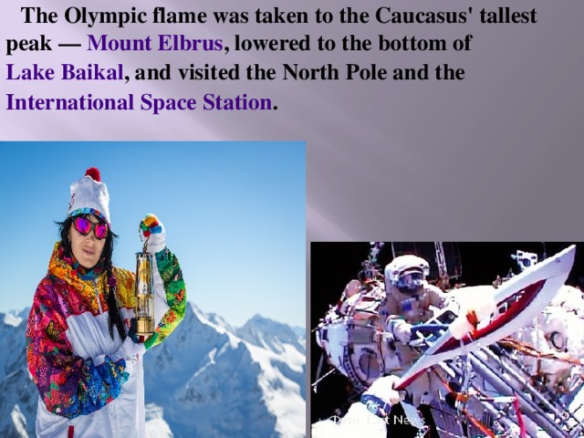 The Olympic flame was taken to the Caucasus' tallest peak — Mount Elbrus , lowered to the bottom of Lake Baikal , and visited the North Pole and the International Space Station . 