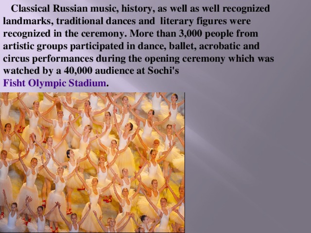 Classical Russian music, history, as well as well recognized landmarks, traditional dances and literary figures were recognized in the ceremony. More than 3,000 people from artistic groups participated in dance, ballet, acrobatic and circus performances during the opening ceremony which was watched by a 40,000 audience at Sochi's Fisht Olympic Stadium . 