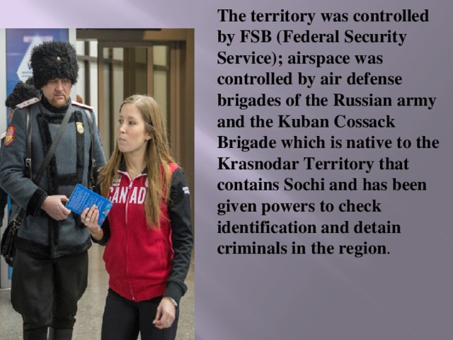 The territory was controlled by FSB (Federal Security Service); airspace was controlled by air defense brigades of the Russian army and the Kuban Cossack Brigade which is native to the Krasnodar Territory that contains Sochi and has been given powers to check identification and detain criminals in the region . 