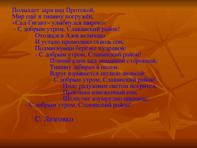 Полыхает заря над Протокой,  Мир ещё в тишину погружён,  «Сад-Гигант» улыбнулся широко:  - С добрым утром, Славянский район!  Отозвался Азов величаво  И устало промолвил сквозь сон,  Подмигнувши берёзке кудрявой:  - С добрым утром, Славянский район!  Птичий клин над лиманной сторонкой,  Тишину забирая в полон,  Вдруг взрывается песнею звонкой:  - С добрым утром, Славянский район!  Поле радужным светом искрится,  Прогоняя изнеженный сон,  Шелестит изумрудно пшеница: - С добрым утром, Славянский район!  С. Лезговко 
