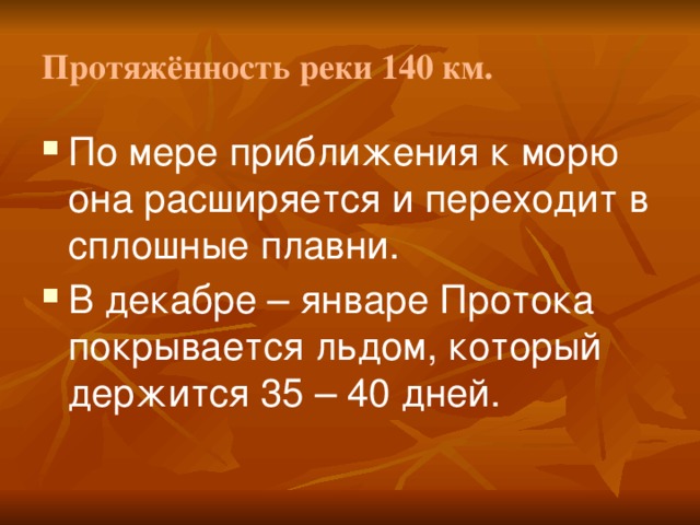 Протяжённость реки 140 км. По мере приближения к морю она расширяется и переходит в сплошные плавни. В декабре – январе Протока покрывается льдом, который держится 35 – 40 дней. 
