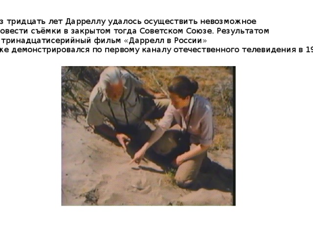 Через тридцать лет Дарреллу удалось осуществить невозможное  и провести съёмки в закрытом тогда Советском Союзе. Результатом стал тринадцатисерийный фильм «Даррелл в России» (также демонстрировался по первому каналу отечественного телевидения в 1988 году). 