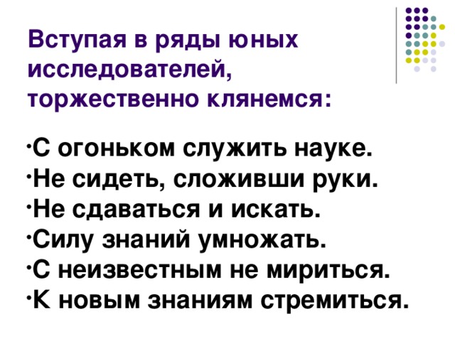 Вступая в ряды юных исследователей, торжественно клянемся: С огоньком служить науке. Не сидеть, сложивши руки. Не сдаваться и искать. Силу знаний умножать. С неизвестным не мириться. К новым знаниям стремиться. 