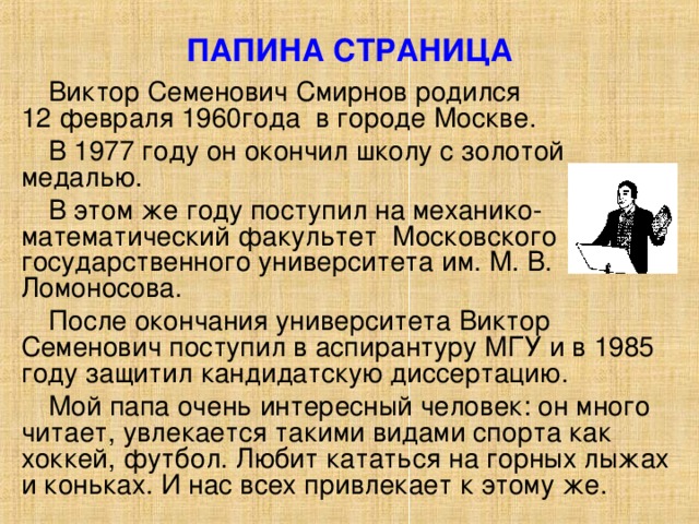 ПАПИНА СТРАНИЦА Виктор Семенович Смирнов родился  12 февраля 1960года в городе Москве. В 1977 году он окончил школу с золотой медалью. В этом же году поступил на механико-математический факультет Московского государственного университета им. М. В. Ломоносова. После окончания университета Виктор Семенович поступил в аспирантуру МГУ и в 1985 году защитил кандидатскую диссертацию. Мой папа очень интересный человек: он много читает, увлекается такими видами спорта как хоккей, футбол. Любит кататься на горных лыжах и коньках. И нас всех привлекает к этому же. 