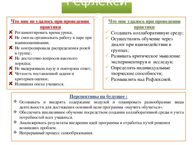 Рефлексия Что мне удалось при проведении практики Что мне не удалось при проведении практики Создавать коллаборативную среду; Осуществлять обучение через диалог при взаимодействии в группах; Развивать критическое мышление экспериментируя и исследуя; Определять индивидуальные творческие способности; Размышлять над Рефлексией. Регламентировать время урока; Не смогла организовать работу в паре при взаимооценивании; Не контролировала распределения ролей в группе; Не достаточно вопросов высокого порядка; Не выдерживала паузу и повторяла ответ; Четкость поставленной задачи и критериев оценки; Излишняя опека учащихся. Перспективы на будущее : Осознавать и внедрять содержание модулей и планировать разнообразные виды деятельности для достижения основной цели программы «научить обучаться». Обеспечить инклюзивное обучение посредством создания коллаборативной среды и учета потребностей всех учащихся. Анализировать результаты внедрения идей программы и отработка путей решения возникших проблем. Непрерывный процесс самообразования. 