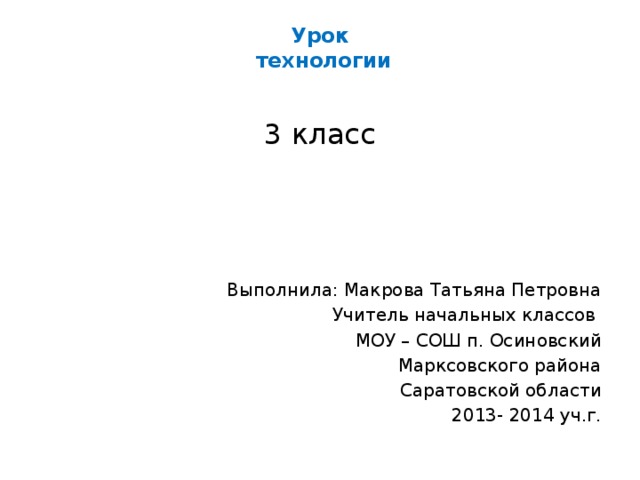 Урок  технологии   3 класс Выполнила: Макрова Татьяна Петровна Учитель начальных классов МОУ – СОШ п. Осиновский Марксовского района Саратовской области 2013- 2014 уч.г. 