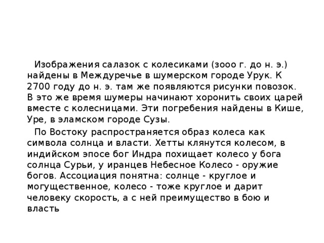  Изображения салазок с колесиками (зооо г. до н. э.) найдены в Междуречье в шумерском городе Урук. К 2700 году до н. э. там же появляются рисунки повозок. В это же время шумеры начинают хоронить своих царей вместе с колесницами. Эти погребения найдены в Кише, Уре, в эламском городе Сузы.  По Востоку распространяется образ колеса как символа солнца и власти. Хетты клянутся колесом, в индийском эпосе бог Индра похищает колесо у бога солнца Сурьи, у иранцев Небесное Колесо - оружие богов. Ассоциация понятна: солнце - круглое и могущественное, колесо - тоже круглое и дарит человеку скорость, а с ней преимущество в бою и власть 