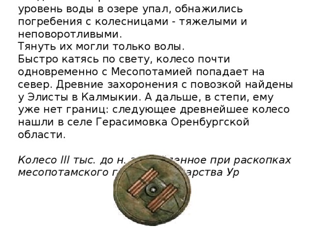 Когда из-за строительства Севанской ГЭС уровень воды в озере упал, обнажились погребения с колесницами - тяжелыми и неповоротливыми.  Тянуть их могли только волы.  Быстро катясь по свету, колесо почти одновременно с Месопотамией попадает на север. Древние захоронения с повозкой найдены у Элисты в Калмыкии. А дальше, в степи, ему уже нет границ: следующее древнейшее колесо нашли в селе Герасимовка Оренбургской области.    Колесо III тыс. до н. э., найденное при раскопках месопотамского города-государ­ства Ур 