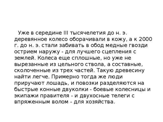  Уже в середине III тысячелетия до н. э. деревянное колесо оборачивали в кожу, а к 2000 г. до н. э. стали забивать в обод медные гвозди острием наружу - для лучшего сцепления с землей. Колеса еще сплошные, но уже не вырезанные из цельного ствола, а составные, сколоченные из трех частей. Такую древесину найти легче. Примерно тогда же люди приручают лошадь, и повозки разделяются на быстрые конные двуколки - боевые колесницы и экипажи правителя - и двухосные телеги с впряженным волом - для хозяйства. 