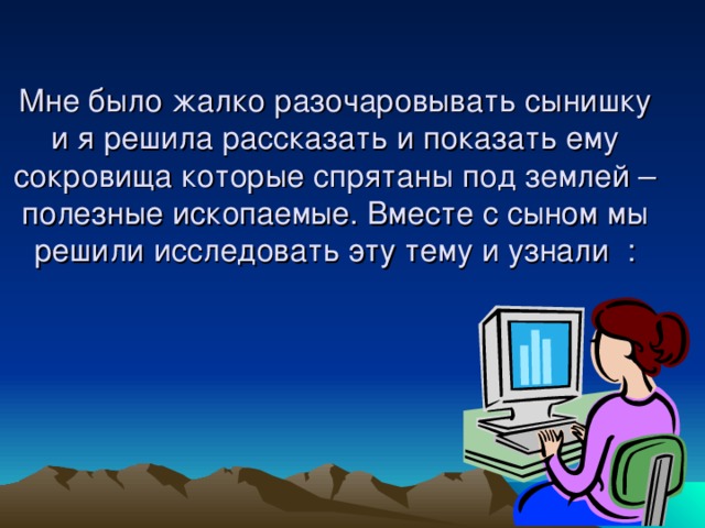 Мне было жалко разочаровывать сынишку и я решила рассказать и показать ему сокровища которые спрятаны под землей – полезные ископаемые. Вместе с сыном мы решили исследовать эту тему и узнали : 