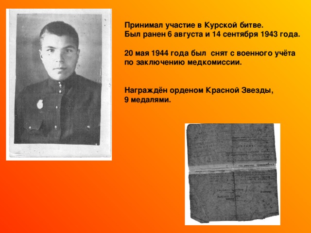  Принимал участие в Курской битве. Был ранен 6 августа и 14 сентября 1943 года.  20 мая 1944 года был снят с военного учёта по заключению медкомиссии.   Награждён орденом Красной Звезды, 9 медалями.  