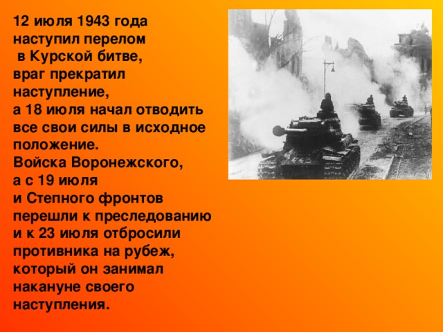 12 июля 1943 года наступил перелом  в Курской битве, враг прекратил наступление, а 18 июля начал отводить все свои силы в исходное положение. Войска Воронежского, а с 19 июля и Степного фронтов перешли к преследованию и к 23 июля отбросили противника на рубеж, который он занимал накануне своего наступления. 