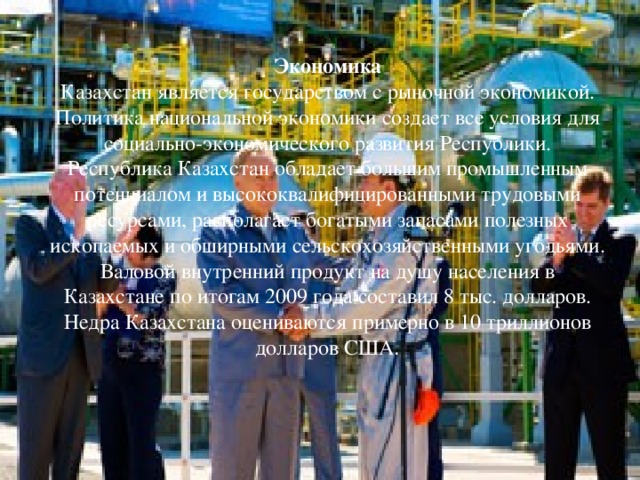 Экономика Казахстан является государством с рыночной экономикой. Политика национальной экономики создает все условия для социально-экономического развития Республики. Республика Казахстан обладает большим промышленным потенциалом и высококвалифицированными трудовыми ресурсами, располагает богатыми запасами полезных ископаемых и обширными сельскохозяйственными угодьями. Валовой внутренний продукт на душу населения в Казахстане по итогам 2009 года составил 8 тыс. долларов. Недра Казахстана оцениваются примерно в 10 триллионов долларов США . 