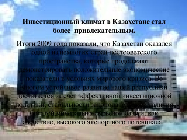 Инвестиционный климат в Казахстане стал более привлекательным. Итоги 2009 года показали, что Казахстан оказался одной из немногих стран постсоветского пространства, которые продолжают демонстрировать положительные экономические показатели в условиях мирового кризиса. Во многом устойчивое развитие нашей республики достигается за счет эффективной инвестиционной политики, стабильности законодательства, наличия богатой минерально-сырьевой базы и, как следствие, высокого экспортного потенциала.   
