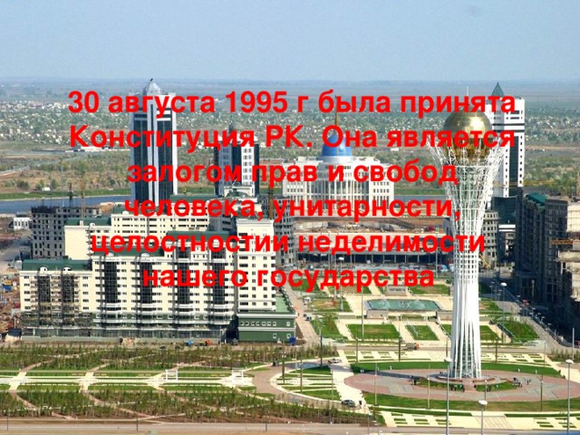  30 августа 1995 г была принята Конституция РК. Она является залогом прав и свобод человека, унитарности, целостностии неделимости нашего государства   