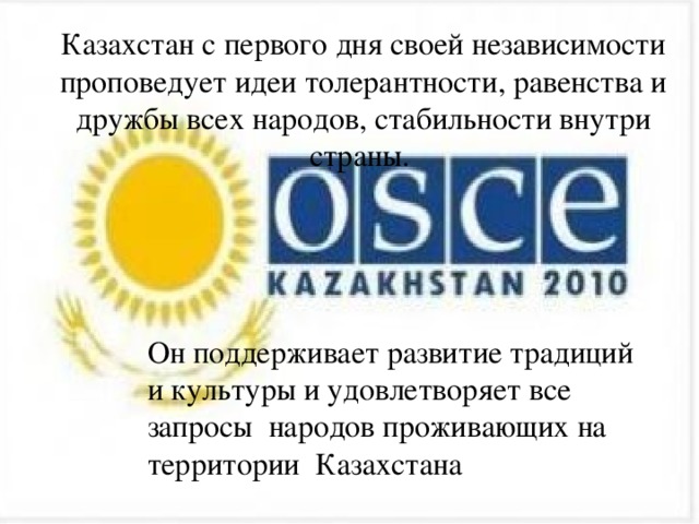 Казахстан с первого дня своей независимости проповедует идеи толерантности, равенства и дружбы всех народов, стабильности внутри страны. Он поддерживает развитие традиций и культуры и удовлетворяет все запросы народов проживающих на территории Казахстана 