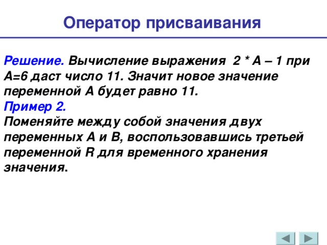 Оператор присваивания  Решение. Вычисление выражения 2 * А – 1 при А=6 даст число 11. Значит новое значение переменной А будет равно 11. Пример 2. Поменяйте между собой значения двух переменных А и В, воспользовавшись третьей переменной R для временного хранения значения . 
