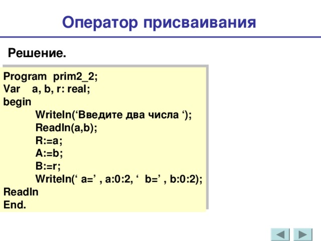 Оператор присваивания  Решение . Program prim2_2; Var a, b, r: real; begin  Writeln (‘Введите два числа ‘);  Readln(a,b);  R:=a;  A:=b;  B:=r;  Writeln(‘ a=’ , a:0:2, ‘ b=’ , b:0:2); Readln End . 