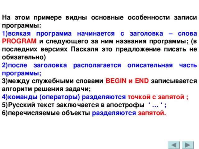 На этом примере видны основные особенности записи программы: 1)всякая программа начинается с заголовка – слова PROGRAM и следующего за ним названия программы; (в последних версиях Паскаля это предложение писать не обязательно) 2)после заголовка располагается описательная часть программы;  3)между служебными словами BEGIN и END  записывается алгоритм решения задачи; 4)команды (операторы) разделяются точкой с запятой ; 5)Русский текст заключается в апострофы ‘ … ‘ ; 6)перечисляемые объекты разделяются запятой. 