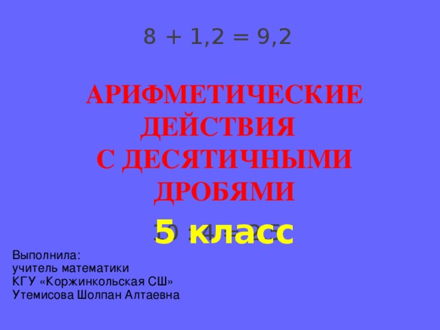 8 + 1,2 = 9,2 АРИФМЕТИЧЕСКИЕ ДЕЙСТВИЯ С ДЕСЯТИЧНЫМИ ДРОБЯМИ 5 класс 10 : 4 = 2,5 Выполнила: учитель математики КГУ «Коржинкольская СШ» Утемисова Шолпан Алтаевна 