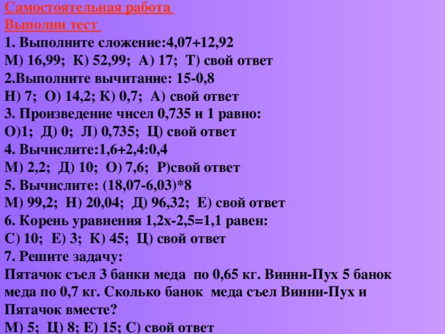        Самостоятельная работа  Выполни тест  1. Выполните сложение:4,07+12,92  М) 16,99; К) 52,99; А) 17; Т) свой ответ  2.Выполните вычитание: 15-0,8  Н) 7; О) 14,2; К) 0,7; А) свой ответ  3. Произведение чисел 0,735 и 1 равно:  О)1; Д) 0; Л) 0,735; Ц) свой ответ  4. Вычислите:1,6+2,4:0,4  М) 2,2; Д) 10; О) 7,6; Р)свой ответ  5. Вычислите: (18,07-6,03)*8  М) 99,2; Н) 20,04; Д) 96,32; Е) свой ответ  6. Корень уравнения 1,2х-2,5=1,1 равен:  С) 10; Е) 3; К) 45; Ц) свой ответ  7. Решите задачу:  Пятачок съел 3 банки меда по 0,65 кг. Винни-Пух 5 банок меда по 0,7 кг. Сколько банок меда съел Винни-Пух и Пятачок вместе?  М) 5; Ц) 8; Е) 15; С) свой ответ      