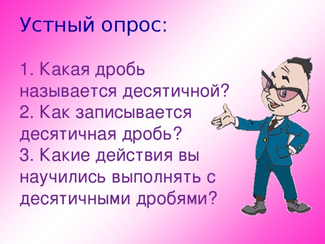 Устный опрос:   1. Какая дробь называется десятичной?  2. Как записывается десятичная дробь?  3. Какие действия вы научились выполнять с десятичными дробями?     