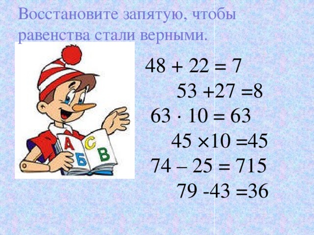 Восстановите запятую, чтобы равенства стали верными. 48 + 22 = 7 53 +27 =8  63 · 10 = 63 45 ×10 =45  74 – 25 = 715 79 -43 =36 