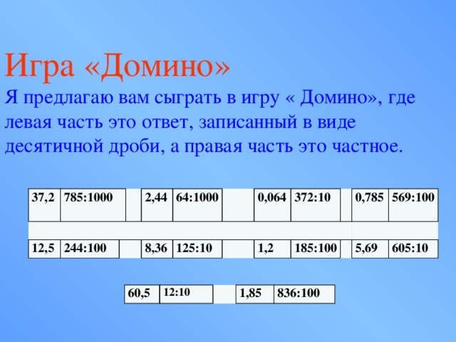 Игра «Домино» Я предлагаю вам сыграть в игру « Домино», где левая часть это ответ, записанный в виде десятичной дроби, а правая часть это частное. 37,2   785:1000 12,5 244:100 2,44 64:1000 8,36  0,064 125:10 372:10 1,2 0,785 185:100 569:100 5,69 605:10 60,5 12:10 1,85 836:100 