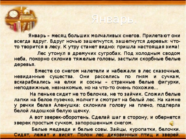  Январь.    Январь – месяц больших молчаливых снегов. Прилетают они всегда вдруг. Вдруг ночью зашепчутся, зашепчутся деревья: что-то творится в лесу. К утру станет видно: пришла настоящая зима!  Лес утонул в дремучих сугробах. Под холодным сводом неба, покорно склонив тяжелые головы, застыли скорбные белые деревья.  Вместе со снегом налетели и набежали в лес сказочные, невиданные существа. Они расселись по пням и сучкам, вскарабкались на елки и сосны – странные белые фигурки, неподвижные, незнакомые, но на что-то очень похожие…  На пеньке сидит не то белочка, не то зайчик. Сложил белые лапки на белое пузечко, молчит и смотрит на белый лес. На камне у речки белая Аленушка: склонила голову на плечо, подперла белой ладошкой белую щечку.  А вот зверек-оборотень. Сделай шаг в сторону, и обернется зверек простым сучком, запорошенным снегом.  Белые медведи и белые совы. Зайцы, куропатки, белочки. Сидят, лежат и висят. Полон лес диковинных птиц и зверей. Хочешь увидеть их – поторопись. А то дунет ветер – поминай как звали! (Н.Сладков) 