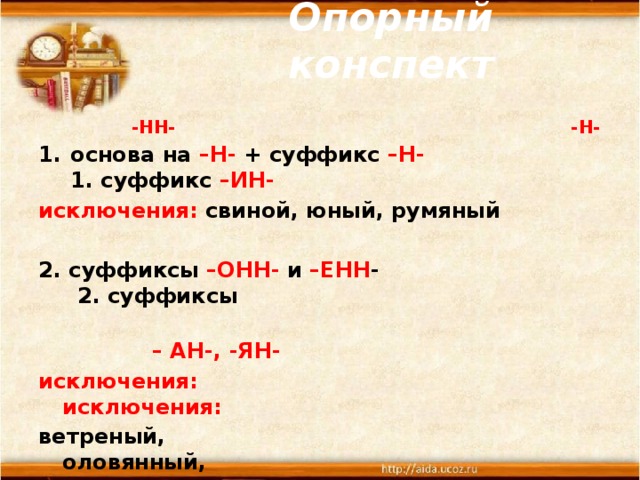  Опорный конспект    -НН- -Н- основа на –Н- + суффикс –Н- 1. суффикс –ИН- исключения: свиной, юный, румяный  2. суффиксы –ОНН- и –ЕНН - 2. суффиксы  – АН-, -ЯН- исключения:  исключения: ветреный, оловянный, но безветренный стеклянный,  деревянный  