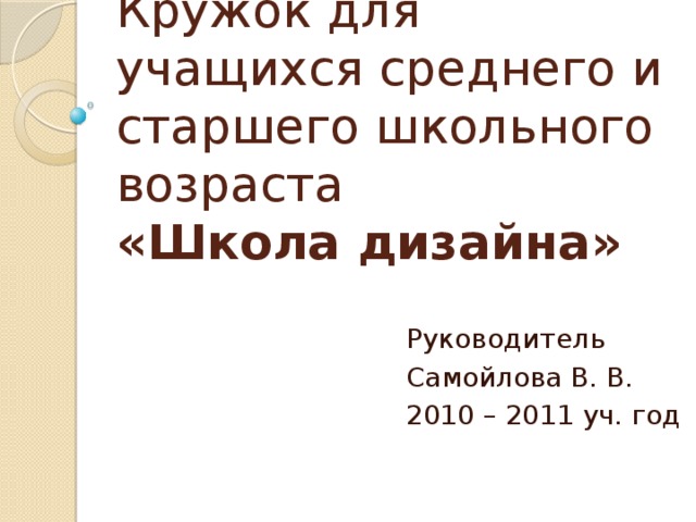 Кружок для учащихся среднего и старшего школьного возраста  «Школа дизайна» Руководитель Самойлова В. В. 2010 – 2011 уч. год 