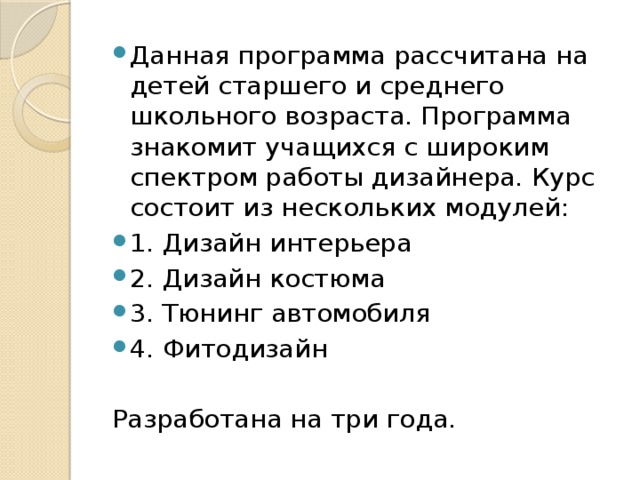 Данная программа рассчитана на детей старшего и среднего школьного возраста. Программа знакомит учащихся с широким спектром работы дизайнера. Курс состоит из нескольких модулей: 1. Дизайн интерьера 2. Дизайн костюма 3. Тюнинг автомобиля 4. Фитодизайн Разработана на три года. 