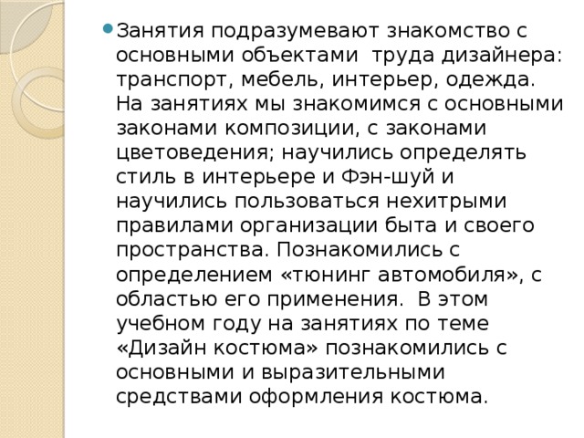 Занятия подразумевают знакомство с основными объектами труда дизайнера: транспорт, мебель, интерьер, одежда. На занятиях мы знакомимся с основными законами композиции, с законами цветоведения; научились определять стиль в интерьере и Фэн-шуй и научились пользоваться нехитрыми правилами организации быта и своего пространства. Познакомились с определением «тюнинг автомобиля», с областью его применения. В этом учебном году на занятиях по теме «Дизайн костюма» познакомились с основными и выразительными средствами оформления костюма. 