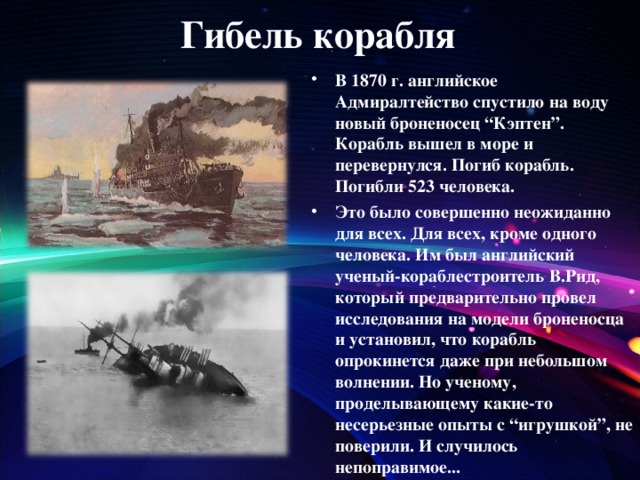 Гибель корабля В 1870 г. английское Адмиралтейство спустило на воду новый броненосец “Кэптен”. Корабль вышел в море и перевернулся. Погиб корабль. Погибли 523 человека. Это было совершенно неожиданно для всех. Для всех, кроме одного человека. Им был английский ученый-кораблестроитель В.Рид, который предварительно провел исследования на модели броненосца и установил, что корабль опрокинется даже при небольшом волнении. Но ученому, проделывающему какие-то несерьезные опыты с “игрушкой”, не поверили. И случилось непоправимое...  