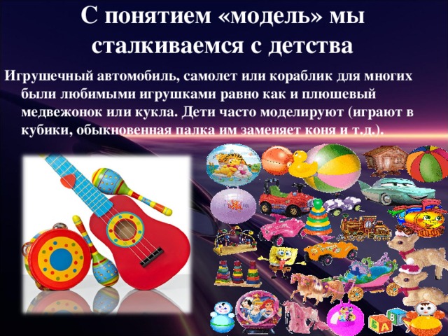 С понятием «модель» мы сталкиваемся с детства Игрушечный автомобиль, самолет или кораблик для многих были любимыми игрушками равно как и плюшевый медвежонок или кукла. Дети часто моделируют (играют в кубики, обыкновенная палка им заменяет коня и т.д.).  