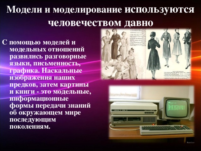 Модели и моделирование используются человечеством давно С помощью моделей и модельных отношений развились разговорные языки, письменность, графика. Наскальные изображения наших предков, затем картины и книги - это модельные, информационные формы передачи знаний об окружающем мире последующим поколениям.  