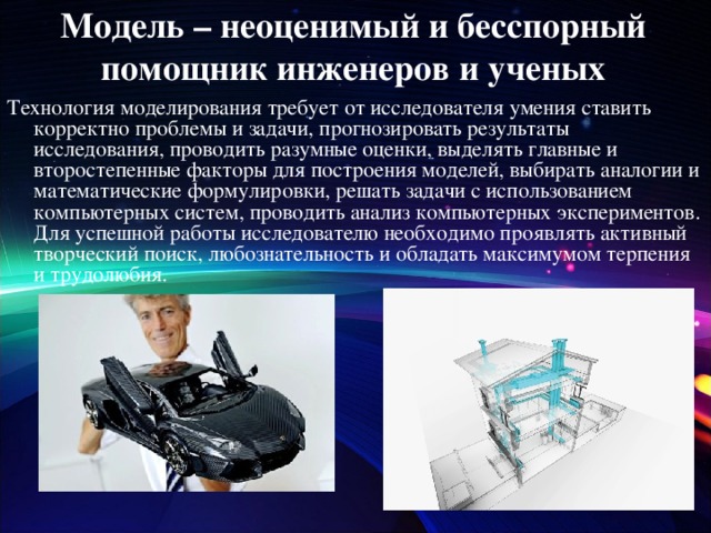Модель – неоценимый и бесспорный помощник инженеров и ученых Технология моделирования требует от исследователя умения ставить корректно проблемы и задачи, прогнозировать результаты исследования, проводить разумные оценки, выделять главные и второстепенные факторы для построения моделей, выбирать аналогии и математические формулировки, решать задачи с использованием компьютерных систем, проводить анализ компьютерных экспериментов. Для успешной работы исследователю необходимо проявлять активный творческий поиск, любознательность и обладать максимумом терпения и трудолюбия. 