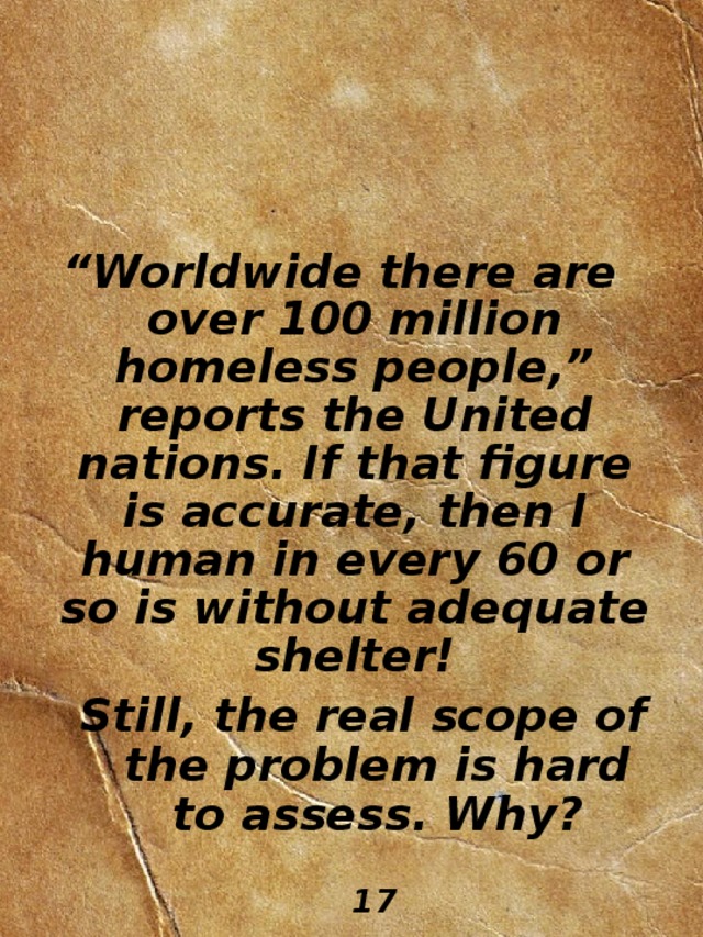 “ Worldwide there are over 100 million homeless  people,” reports the United nations. If that figure is accurate, then I human in every 60 or so is without adequate shelter! Still, the real scope of the problem is hard to assess. Why?  Still, the real scope of the problem is hard to assess. Why?                                                              17 