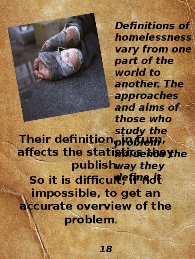 Definitions  of  homelessness vary from one part of the world to another. The approaches and aims of those who study the problem influence the way they define it .          Their definition, in turn,  affects the statistics they publish. So it is difficult, if not impossible, to get an accurate overview of the problem .  18 
