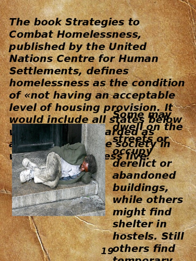 The book Strategies to Combat Homelessness, published by the United Nations Centre for Human Settlements, defines homelessness as the condition of «not having an acceptable level of housing provision. It would include all states below what may be regarded as adequate» for the society in which the homeless live. Some may dwell on the streets or occupy derelict or abandoned buildings, while others might find shelter in hostels. Still others find temporary accommodation with friends. 19 