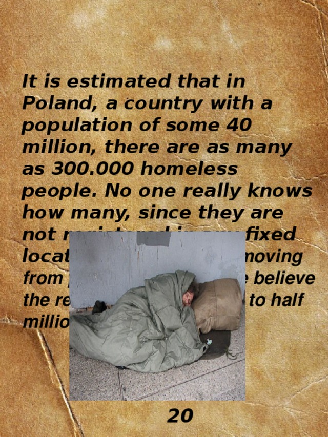 It is estimated that in Poland, a country with a population of some 40 million, there are as many as 300.000 homeless people. No one really knows how many, since they are not registered in any fixed location and they keep moving from place to place. Some believe the real figure to be close to half million!  20 